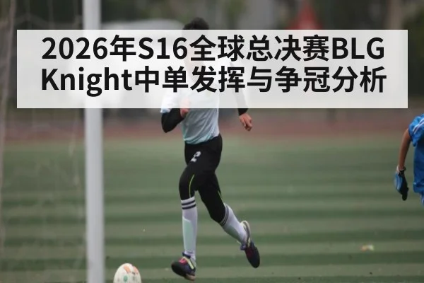 2026年S16全球总决赛BLG Knight中单发挥与争冠分析